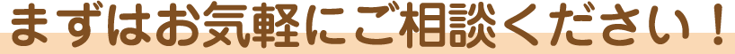 まずはお気軽にご相談ください！